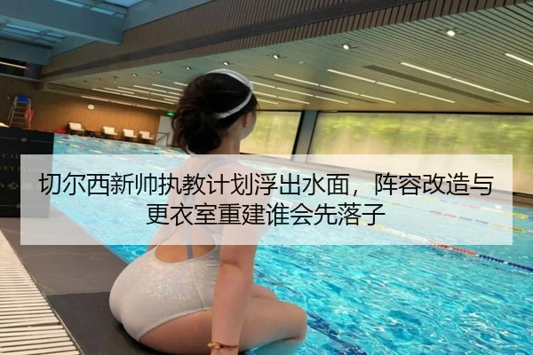 切尔西新帅执教计划浮出水面，阵容改造与更衣室重建谁会先落子