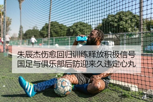 朱辰杰伤愈回归训练释放积极信号 国足与俱乐部后防迎来久违定心丸